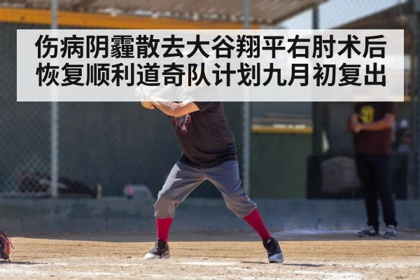 伤病阴霾散去大谷翔平右肘术后恢复顺利道奇队计划九月初复出