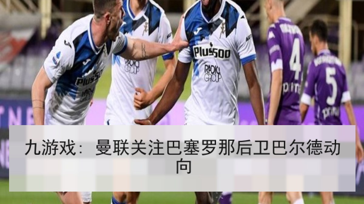 九游戏: 曼联关注巴塞罗那后卫巴尔德动向 九游戏: 曼联关注巴塞罗那后卫巴尔德动向