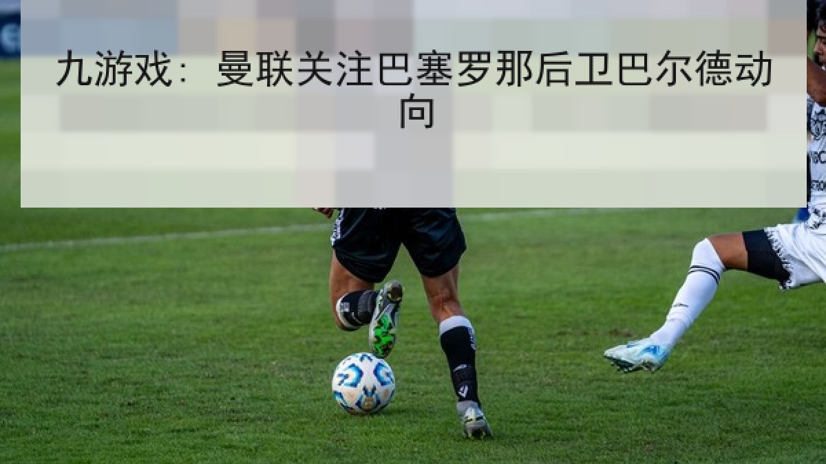 九游戏: 曼联关注巴塞罗那后卫巴尔德动向