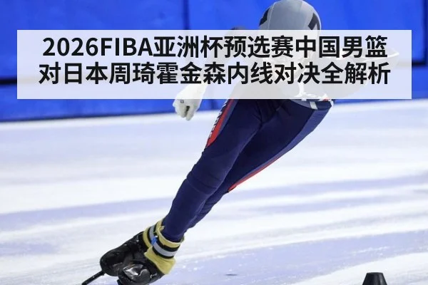 2026FIBA亚洲杯预选赛中国男篮对日本周琦霍金森内线对决全解析